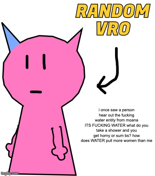 im so going to hell but read the post | i once saw a person hear out the fucking water entity from moana
ITS FUCKING WATER what do you take a shower and you get horny or sum bs? how does WATER pull more women than me | image tagged in random vro | made w/ Imgflip meme maker
