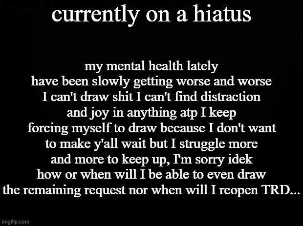 sorry, again. | currently on a hiatus; my mental health lately have been slowly getting worse and worse I can't draw shit I can't find distraction and joy in anything atp I keep forcing myself to draw because I don't want to make y'all wait but I struggle more and more to keep up, I'm sorry idek how or when will I be able to even draw the remaining request nor when will I reopen TRD... | image tagged in black background | made w/ Imgflip meme maker