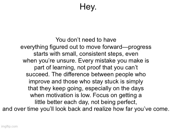 Inspiration | You don’t need to have everything figured out to move forward—progress starts with small, consistent steps, even when you’re unsure. Every mistake you make is part of learning, not proof that you can’t succeed. The difference between people who improve and those who stay stuck is simply that they keep going, especially on the days when motivation is low. Focus on getting a little better each day, not being perfect, and over time you’ll look back and realize how far you’ve come. Hey. | image tagged in blank white template,funny,memes,relatable | made w/ Imgflip meme maker