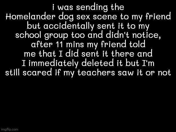 if you don't know the dog was dreaming of fucking Homelander's ass (link in comments) | i was sending the Homelander dog sex scene to my friend but accidentally sent it to my school group too and didn't notice, after 11 mins my friend told me that I did sent it there and I immediately deleted it but I'm still scared if my teachers saw it or not | made w/ Imgflip meme maker