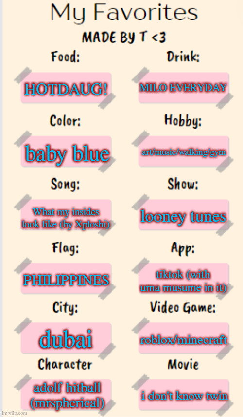 my favorites!! :3 | MILO EVERYDAY; HOTDAUG! art/music/walking/gym; baby blue; What my insides look like (by Xploshi); looney tunes; PHILIPPINES; tiktok (with uma musume in it); dubai; roblox/minecraft; adolf hitball (mrspherical); i don't know twin | image tagged in my favorites made by t | made w/ Imgflip meme maker