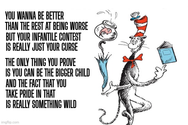 Immaturity: The Crown of Dirt | You wanna be better
than the rest at being worse; But your infantile contest
Is really just your curse; The only thing you prove
Is you can be the bigger child; And the fact that you
take pride in that
Is really something wild | image tagged in cat in the hat,dr seuss,immature,troll,insult | made w/ Imgflip meme maker