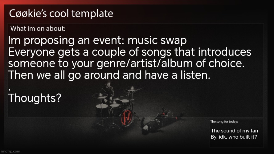 Now where we would do this? Idk. Also it would happen in a while, I've got an assessment due | Im proposing an event: music swap
Everyone gets a couple of songs that introduces 
someone to your genre/artist/album of choice. 
Then we all go around and have a listen. 
.
Thoughts? The sound of my fan
By, idk, who built it? | image tagged in now the issue is going to be organizing this | made w/ Imgflip meme maker