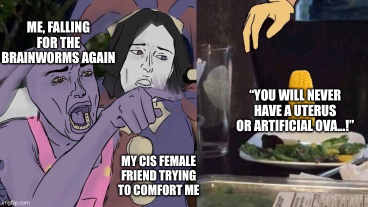 Who else can relate? | Me, falling for the brainworms again; “You will never have a uterus or artificial ova…!”; My cis female friend trying to comfort me | image tagged in jax yelling at corn,lgbt,transsexual,woman,feminine,brainworms | made w/ Imgflip meme maker