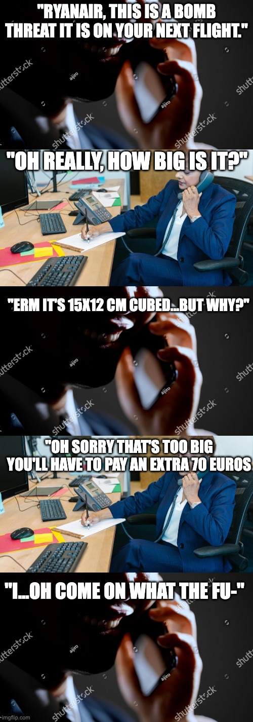 Ryanair be like: | "Ryanair, this is a bomb threat it is on your next flight."; "oh really, how big is it?"; "Erm it's 15x12 cm cubed...but why?"; "Oh sorry that's too big you'll have to pay an extra 70 Euros; "I...oh come on what the fu-" | image tagged in ryanair,meme,aviation,banter,bomb,planes | made w/ Imgflip meme maker