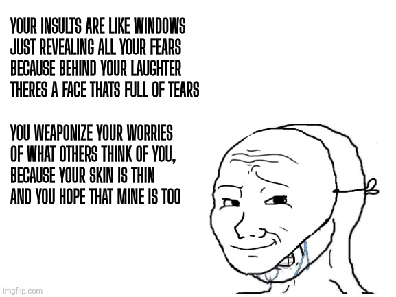 Troll: Behind the Mask | Your insults are like windows
just revealing all your fears
because behind your laughter
theres a face thats full of tears; You weaponize your worries
of what others think of you,
because your skin is thin
and you hope that mine is too | image tagged in wojak,troll,insult,poetry,social media | made w/ Imgflip meme maker