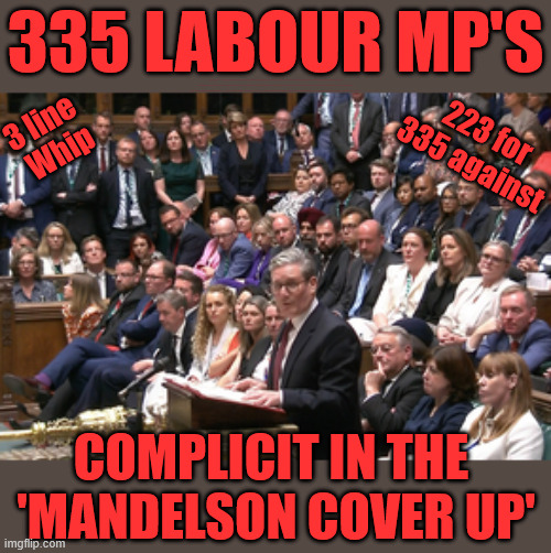 Starmer - Mandelson vetting inquiry | 335 Labour MP's; 3 line 
Whip; No one told me . . . #Immigration #Starmerout #Labour #KeirStarmer #labourisdead #nevervotelabour #Antisemitism #Savile #Paedo #Worboys #GroomingGangs #Paedophile #IllegalImmigration #Immigrants #Invasion #StarmerResign #strikes #DigitalID #ID Starmerout Labour Starmer Mandelson Rayner Blair KeirStarmer labourisdead Illegal Immigration Immigrants Invasion StarmerResign Island of strangers Lucy Connolly Two-Tier Justice Andy Burnham Hadush Kebatu Iran war Reeves Labour Budget #Mandleson; . . . Labour is never the answer; Shame on you if you're one of the 'misguided dreamers' who voted Starmer / Labour into power; Remember !!! - Voting Labour is 'NEVER' the answer !!! Food Prices were rising !!! 223 for
335 against; Complicit in the 
'Mandelson Cover Up' | image tagged in labour,mandelson,epstein,rayner,starmer | made w/ Imgflip meme maker