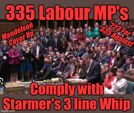 Starmer - Mandelson cover up vote - LABOUR | 335 Labour MP's; 3 line Whip; No one told me . . . #Immigration #Starmerout #Labour #KeirStarmer #labourisdead #nevervotelabour #Antisemitism #Savile #Paedo #Worboys #GroomingGangs #Paedophile #IllegalImmigration #Immigrants #Invasion #StarmerResign #strikes #DigitalID #ID Starmerout Labour Starmer Mandelson Rayner Blair KeirStarmer labourisdead Illegal Immigration Immigrants Invasion StarmerResign Island of strangers Lucy Connolly Two-Tier Justice Andy Burnham Hadush Kebatu Iran war Reeves Labour Budget #Mandleson; . . . Labour is never the answer; Shame on you if you're one of the 'misguided dreamers' who voted Starmer / Labour into power; Remember !!! - Voting Labour is 'NEVER' the answer !!! Food Prices were rising !!! 223 for 335 against; Complicit in the 'Mandelson Cover Up'; 335 Labour MP's; 223 For
335 Against; Mandelson 
Cover Up; Comply with Starmer's 3 line Whip | image tagged in starmer,mandelson,labour,liar lies,rayner | made w/ Imgflip meme maker
