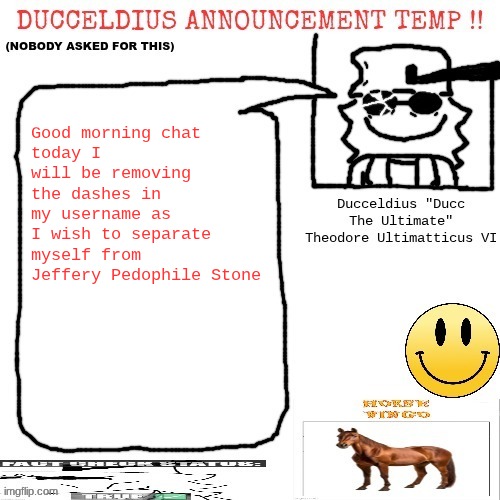 My reasoning for this is because pretty much all Jeffery alts have dashes in their name | Good morning chat
today I will be removing the dashes in my username as I wish to separate myself from Jeffery Pedophile Stone | image tagged in ducceldius announcement temp nobody asked for this | made w/ Imgflip meme maker