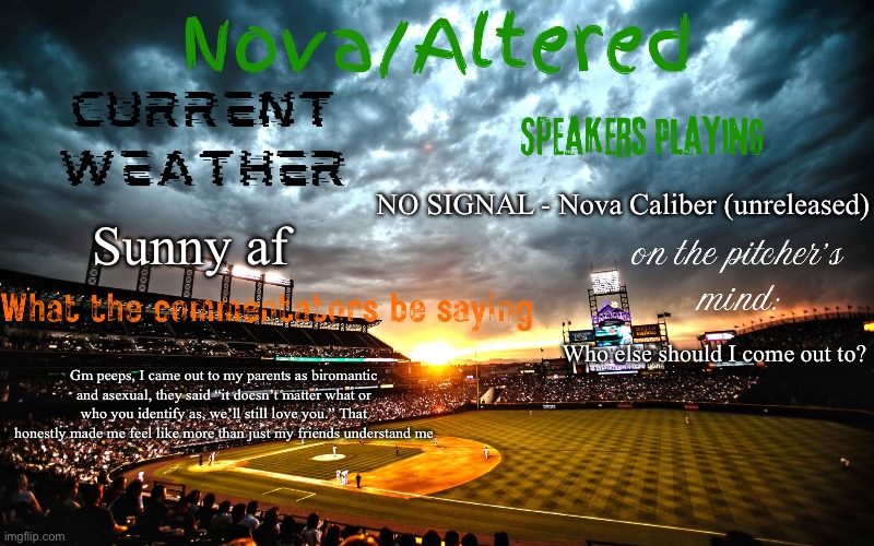 I’m really happy cause of that <3 | NO SIGNAL - Nova Caliber (unreleased); Sunny af; Who else should I come out to? Gm peeps, I came out to my parents as biromantic and asexual, they said “it doesn’t matter what or who you identify as, we’ll still love you.” That honestly made me feel like more than just my friends understand me | image tagged in altered or nova's announcement template | made w/ Imgflip meme maker