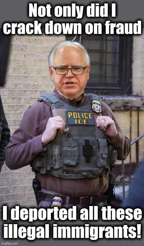 The fantasy land within Tim Walz's head | Not only did I
crack down on fraud; I deported all these
illegal immigrants! | image tagged in memes,tim walz,fraud,democrats,lies,ice | made w/ Imgflip meme maker