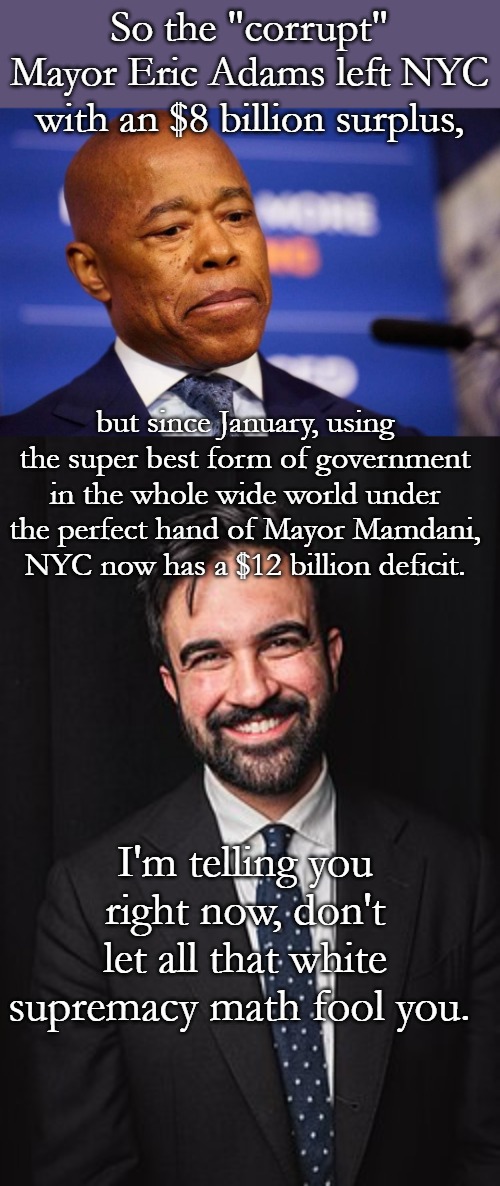 Numbers never lie, but communists always do. | So the "corrupt" Mayor Eric Adams left NYC with an $8 billion surplus, but since January, using the super best form of government in the whole wide world under the perfect hand of Mayor Mamdani, NYC now has a $12 billion deficit. I'm telling you right now, don't let all that white supremacy math fool you. | image tagged in nyc mayor eric adams,zohran mamdani | made w/ Imgflip meme maker
