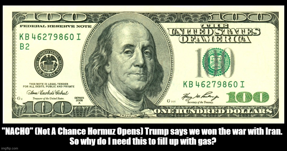 "NACHO" (Not A Chance Hormuz Opens) Trump says we won the Iran War! | "NACHO" (Not A Chance Hormuz Opens) Trump says we won the war with Iran. 
So why do I need this to fill up with gas? | image tagged in donald trump,iran war,gas prices,strait of hormuz,nacho,100 dollar bill | made w/ Imgflip meme maker