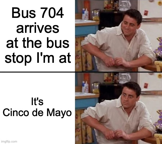 Oh god... | Bus 704 arrives at the bus stop I'm at; It's Cinco de Mayo | image tagged in surprised joey | made w/ Imgflip meme maker