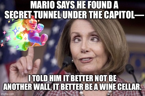 Mario 64 Land: Capitol Hill Edition | MARIO SAYS HE FOUND A SECRET TUNNEL UNDER THE CAPITOL—; I TOLD HIM IT BETTER NOT BE ANOTHER WALL, IT BETTER BE A WINE CELLAR. | image tagged in nancy pelosi,mario,super mario 64,nintendo switch,nintendo 64,democrat | made w/ Imgflip meme maker