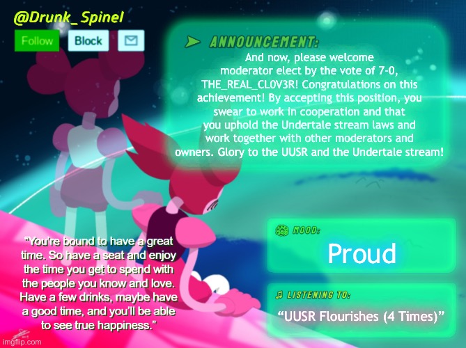 This is a great honor and glory to be elected. I hope you take this job responsibly. | And now, please welcome moderator elect by the vote of 7-0, THE_REAL_CL0V3R! Congratulations on this achievement! By accepting this position, you swear to work in cooperation and that you uphold the Undertale stream laws and work together with other moderators and owners. Glory to the UUSR and the Undertale stream! Proud; “UUSR Flourishes (4 Times)” | made w/ Imgflip meme maker