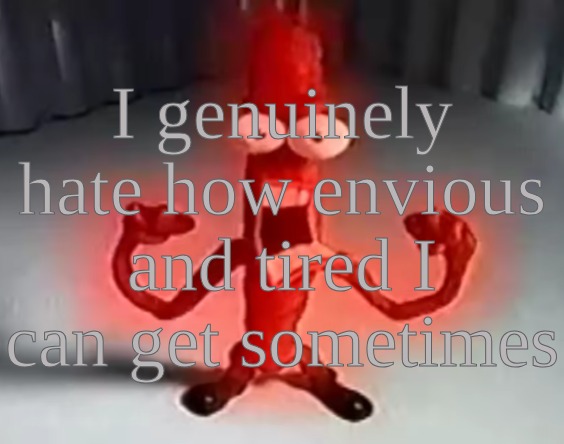 RRRRRRGGGGRRAAAAAAAAAAAAAAAAAAAAAAAAAAAA | I genuinely hate how envious and tired I can get sometimes | image tagged in rrrrrrggggrraaaaaaaaaaaaaaaaaaaaaaaaaaaa | made w/ Imgflip meme maker