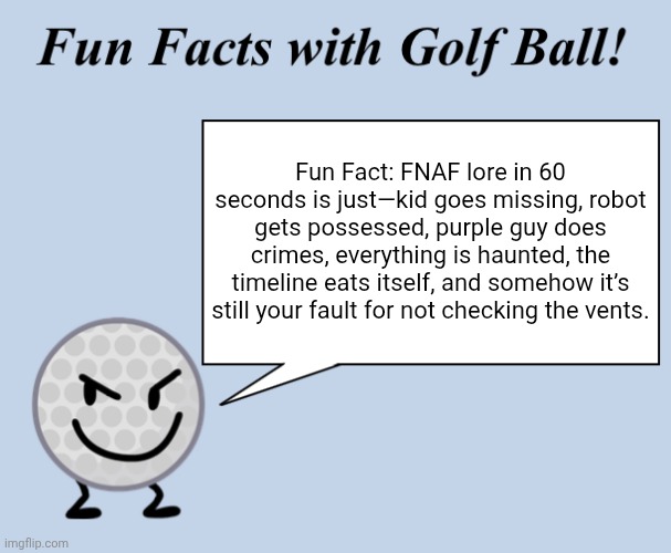 Fun facts with golf ball | Fun Fact: FNAF lore in 60 seconds is just—kid goes missing, robot gets possessed, purple guy does crimes, everything is haunted, the timeline eats itself, and somehow it’s still your fault for not checking the vents. | image tagged in fun facts with golf ball | made w/ Imgflip meme maker