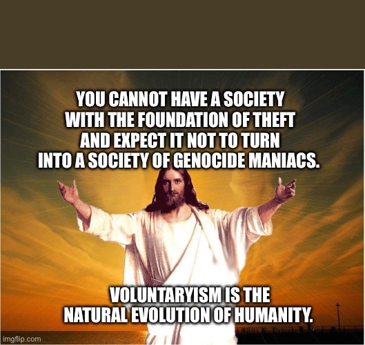 jeus | You cannot have a society with the foundation of theft and expect it not to turn into a society of genocide maniacs. Voluntaryism is the natural evolution of humanity. | image tagged in jeus | made w/ Imgflip meme maker