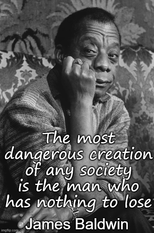 James Baldwin - most dangerous creation is man with nothing to lose | The most dangerous creation of any society is the man who has nothing to lose; James Baldwin | image tagged in humor,wisdom,society,usa,reaction,philosophy | made w/ Imgflip meme maker