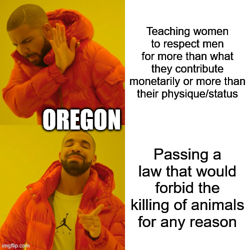 One rewrites millennia of evolution in a known detrimental way; the other does the opposite of that. | Teaching women to respect men for more than what they contribute monetarily or more than their physique/status; Oregon; Passing a law that would forbid the killing of animals for any reason | image tagged in memes,drake hotline bling | made w/ Imgflip meme maker