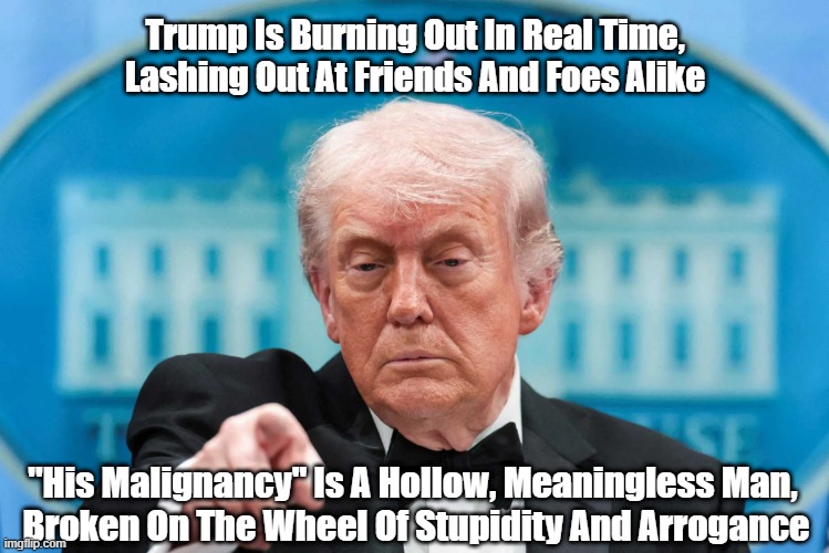 And Trump's Allies Are Too Dimwitted To See What's Going On | Trump Is Burning Out In Real Time,
Lashing Out At Friends And Foes Alike; "His Malignancy" Is A Hollow, Meaningless Man, 
Broken On The Wheel Of Stupidity And Arrogance | image tagged in trump,hollow,stupid,meaningless,ignorant,arrogant | made w/ Imgflip meme maker