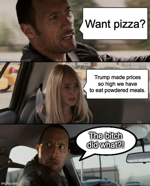 And the rightist morons wonder why I'm a liberal... | Want pizza? Trump made prices so high we have to eat powdered meals. The bitch did what?! | image tagged in memes,the rock driving,liberal,anti-trump,leftist | made w/ Imgflip meme maker