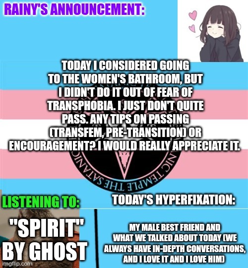 Tips on MtF passing and encouragement? | Today I considered going to the women's bathroom, but I didn't do it out of fear of transphobia. I just don't quite pass. Any tips on passing (transfem, pre-transition) or encouragement? I would really appreciate it. My male best friend and what we talked about today (we always have in-depth conversations, and I love it and I love him); "Spirit" by Ghost | image tagged in rainy's announcement temp 1 satanic temple edition | made w/ Imgflip meme maker