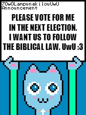 Please Vote For 7OwOLampunakilouUwU | PLEASE VOTE FOR ME IN THE NEXT ELECTION. I WANT US TO FOLLOW THE BIBLICAL LAW. UwU :3 | image tagged in 7owolampunakilouuwu announcement template,memes,vote | made w/ Imgflip meme maker