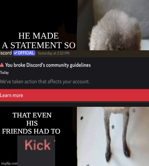 HE MADE A STATEMENT SO TOS VIOLATING EVEN HIS FRIENDS HAD TO KICK | HE MADE A STATEMENT SO; THAT EVEN HIS FRIENDS HAD TO | image tagged in he made a statement blank | made w/ Imgflip meme maker