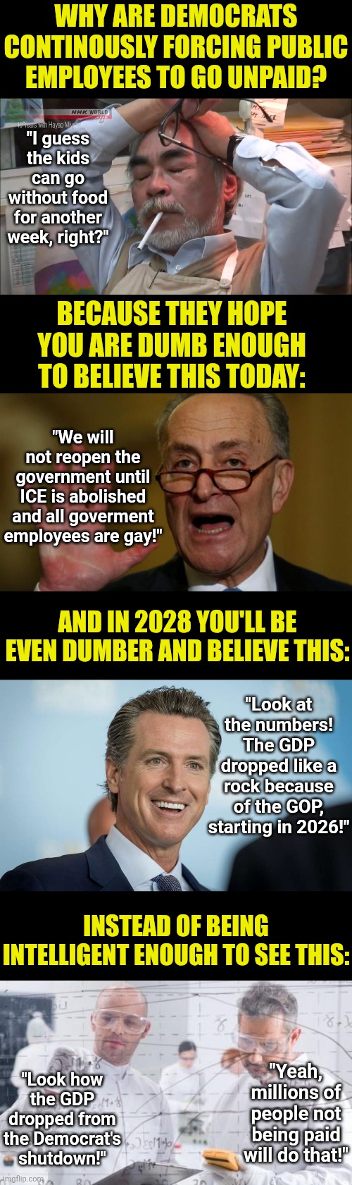The government shutdowns are not done for civil rights. Its done to drop the GDP... on purpose! | Why are Democrats continously forcing public employees to go unpaid? "I guess the kids can go without food for another week, right?"; Because they hope you are dumb enough to believe this today:; "We will not reopen the government until ICE is abolished and all goverment employees are gay!"; And in 2028 you'll be even dumber and believe this:; "Look at the numbers! The GDP dropped like a rock because of the GOP, starting in 2026!"; Instead of being intelligent enough to see this:; "Yeah, millions of people not being paid will do that!"; "Look how the GDP dropped from the Democrat's shutdown!" | image tagged in gdp,democrats,liberal logic,sabotage,traitors,crying democrats | made w/ Imgflip meme maker