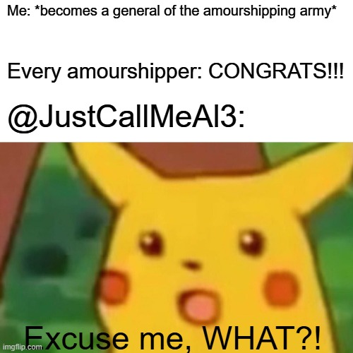 Surprised Pikachu Meme | Me: *becomes a general of the amourshipping army* Every amourshipper: CONGRATS!!! @JustCallMeAl3: Excuse me, WHAT?! | image tagged in memes,surprised pikachu | made w/ Imgflip meme maker
