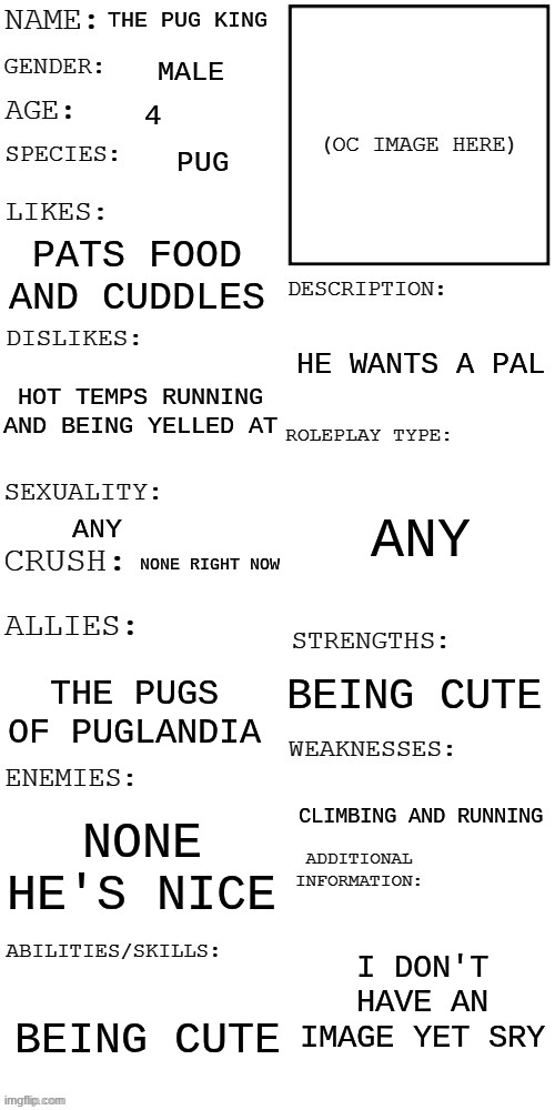 (Updated) Roleplay OC showcase | the pug king; male; 4; pug; pats food and cuddles; he wants a pal; hot temps running and being yelled at; any; any; none right now; being cute; the pugs of puglandia; climbing and running; none he's nice; I don't have an image yet sry; being cute | image tagged in updated roleplay oc showcase | made w/ Imgflip meme maker