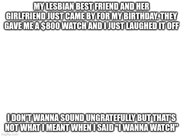 can I see? | my lesbian best friend and her girlfriend just came by for my birthday. they gave me a $800 watch and I just laughed it off; I don't wanna sound ungratefully but that's not what I meant when I said "I wanna watch" | made w/ Imgflip meme maker