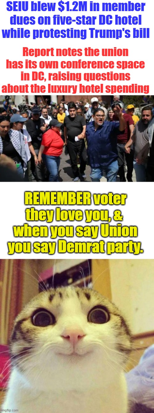 Unions are obsolete. They are nothing but wings of dem party | SEIU blew $1.2M in member dues on five-star DC hotel while protesting Trump's bill; Report notes the union has its own conference space in DC, raising questions about the luxury hotel spending; REMEMBER voter they love you, &  when you say Union you say Demrat party. | image tagged in memes,smiling cat | made w/ Imgflip meme maker