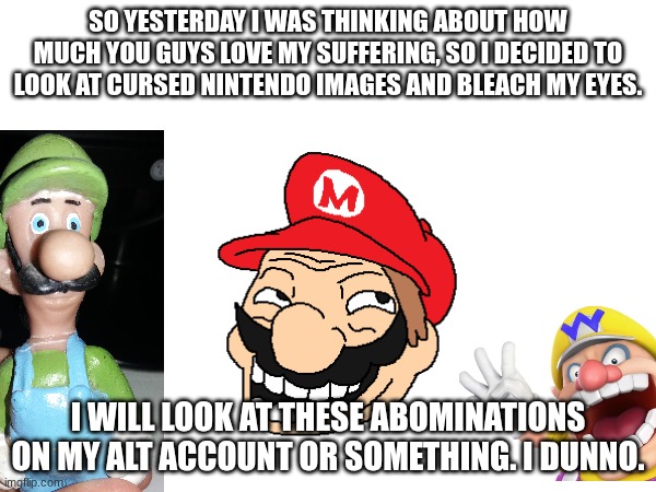 Who's ready to suffer with me? Nobody! | So yesterday I was thinking about how much you guys love my suffering, so I decided to look at cursed Nintendo images and bleach my eyes. I will look at these abominations on my alt account or something. I dunno. | image tagged in cursed image,help me | made w/ Imgflip meme maker