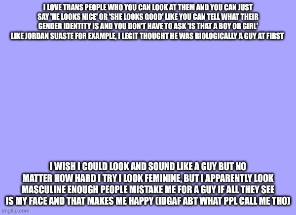 sam's quote temp | I love trans people who you can look at them and you can just say 'he looks nice' or 'she looks good' like you can tell what their gender identity is and you don't have to ask 'is that a boy or girl' like Jordan suaste for example, I legit thought he was biologically a guy at first; I wish I could look and sound like a guy but no matter how hard I try I look feminine, but I apparently look masculine enough people mistake me for a guy if all they see is my face and that makes me happy (idgaf Abt what ppl call me tho) | image tagged in sam's quote temp | made w/ Imgflip meme maker