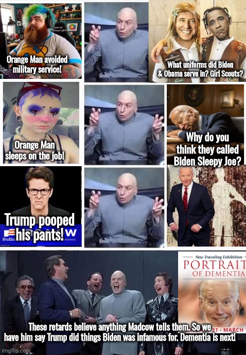 Wokesters believe anything Madcow tells them, especially when it's stuff Biden did too | What uniforms did Biden & Obama serve in? Girl Scouts? Orange Man avoided military service! Why do you think they called Biden Sleepy Joe? Orange Man sleeps on the job! Trump pooped his pants! These retards believe anything Madcow tells them. So we have him say Trump did things Biden was infamous for. Dementia is next! | image tagged in dr evil and bullshitters,woke,retards | made w/ Imgflip meme maker