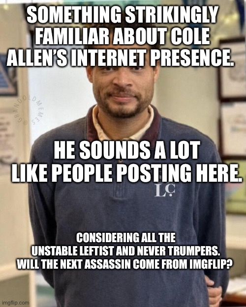Causation and correlations | Something strikingly familiar about Cole Allen’s internet presence. He sounds a lot like people posting here. Considering all the unstable leftist and never Trumpers.

Will the next assassin come from Imgflip? | image tagged in cole allen trump shooter | made w/ Imgflip meme maker