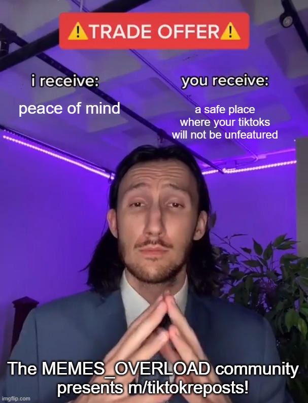 m/tiktokreposts is now open! | peace of mind; a safe place where your tiktoks will not be unfeatured; The MEMES_OVERLOAD community presents m/tiktokreposts! | image tagged in trade offer | made w/ Imgflip meme maker