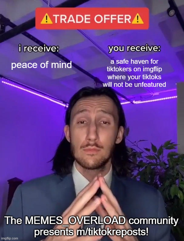 m/tiktokreposts is open now! | peace of mind; a safe haven for tiktokers on imgflip where your tiktoks will not be unfeatured; The MEMES_OVERLOAD community presents m/tiktokreposts! | image tagged in trade offer | made w/ Imgflip meme maker