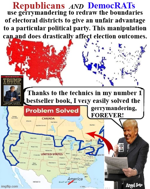 President Trump fixed gerrymandering forever | Republicans; DemocRATs; and; use gerrymandering to redraw the boundaries
of electoral districts to give an unfair advantage
to a particular political party. This manipulation
can and does drastically affect election outcomes. Thanks to the technics in my number 1 

 bestseller book, I very easily solved the; gerrymandering, 
 FOREVER! America; Angel Soto | image tagged in president trump solved the gerrymandering dilemma,president trump,america,republicans,democrats,gerrymandering | made w/ Imgflip meme maker