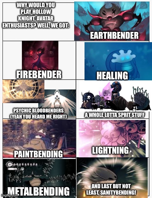 Technically avatar is anime plus I’m not sure if there are that much avatar enthusiasts in the gaming stream. | Why would you play hollow knight, avatar enthusiasts? Well, we got:; Earthbender; Firebender; Healing; Psychic bloodbenders
(Yeah you heard me right); a whole lotta sprit stuff; Lightning; Paintbending; And last but not least, sanitybending! Metalbending | image tagged in meme template 10 panel | made w/ Imgflip meme maker