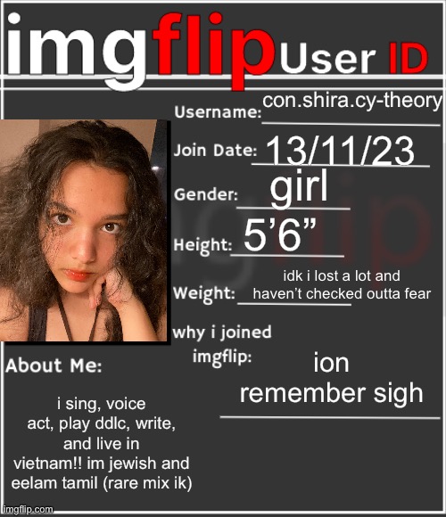 im cishet and somehow have mod and the world applauds me | con.shira.cy-theory; 13/11/23; girl; 5’6”; idk i lost a lot and haven’t checked outta fear; ion remember sigh; i sing, voice act, play ddlc, write, and live in vietnam!! im jewish and eelam tamil (rare mix ik) | image tagged in imgflip user id | made w/ Imgflip meme maker
