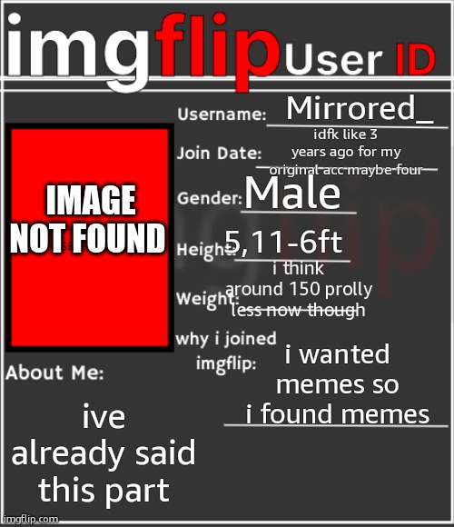 im on kindle aaaand i dont really wanna show my face | Mirrored_; idfk like 3 years ago for my original acc maybe four; Male; image not found; 5,11-6ft; i think around 150 prolly less now though; i wanted memes so i found memes; ive already said this part | image tagged in imgflip user id | made w/ Imgflip meme maker