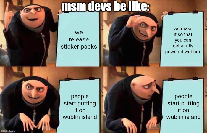 aaaaaaaaaaaaaaaaaaaaaaaaaa 8 | msm devs be like:; we release sticker packs; we make it so that you can get a fully powered wubbox; people start putting it on wublin island; people start putting it on wublin island | image tagged in memes,gru's plan,msm,my singing monsters,idk | made w/ Imgflip meme maker