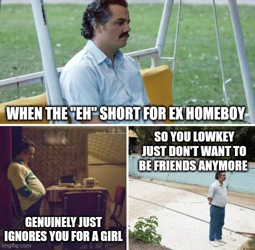 Sad Pablo Escobar Meme | When the "eh" short for ex homeboy; So you lowkey just don't want to be friends anymore; Genuinely just ignores you for a girl | image tagged in memes,sad pablo escobar | made w/ Imgflip meme maker
