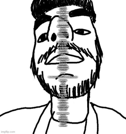 Soyjak ArabMogus (thx Quentin) | I don't like the Jews
I'm guessing that they
Don't like me too
And you can tell me if I crossed the line
Or if I'm racist
I'll try to keep an open mind
I put them all into a camp
But its my concentration
That wasn't really there all along
 
I know I could treat Jews better
And I can probably have been a better
Better friend
Tell me is it too late to try
I know I made Jews cry
And a few million Jews are dead
But I know I could treat Jews better
If I get a second chance
 
I'll stop fighting Jews
And I hope that they'll be nice to me too
I was so focused on promoting
My own Aryan nation
I forgot about my friendship with Jews
I haven't met too many blacks
But if I had to guess
I must have made some of them
Feel left out too
 
I know I could treat Jews better
And I can probably have been a better
Better friend
Tell me is it too late to try
I know I made Jews cry
And a few million Jews are dead
But I know I could treat Jews better
If I get a second chance
 
"Next message"
[*beep*]
"Hi, it's me. I hope you are surviving okay and everything, I don't really know how to say this but..."
 
If you give me some time
I could change
I could try
I made you to soap
I must wash my hands
Just know that I always
Loved Jews
In my heart
Promise I won't do this again
I just want to speak together
Maybe I can
We just come meet for dinner
At Benningan's
I never meant to make you cry
Is it too late to try
Don't you remember what we said
As long as we stick together
We'll make it to the end
 
And I can probably have been a better
Better friend
I just want to start again
Could we go back to when
We used to listen to Radiohead
But I know I could treat
Jews better
If I get a second chance | image tagged in soyjak arabmogus thx quentin | made w/ Imgflip meme maker