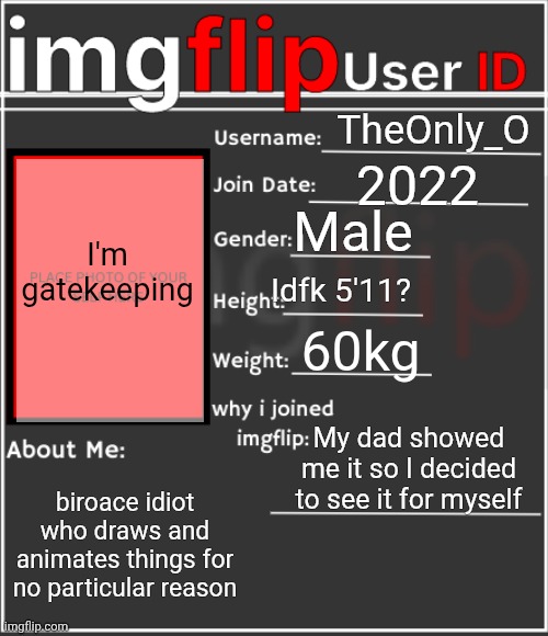 did it for fun | TheOnly_O; 2022; Male; I'm gatekeeping; Idfk 5'11? 60kg; My dad showed me it so I decided to see it for myself; biroace idiot who draws and animates things for no particular reason | image tagged in imgflip user id | made w/ Imgflip meme maker