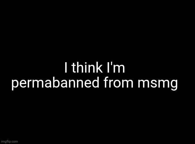 ... | I think I'm permabanned from msmg | made w/ Imgflip meme maker